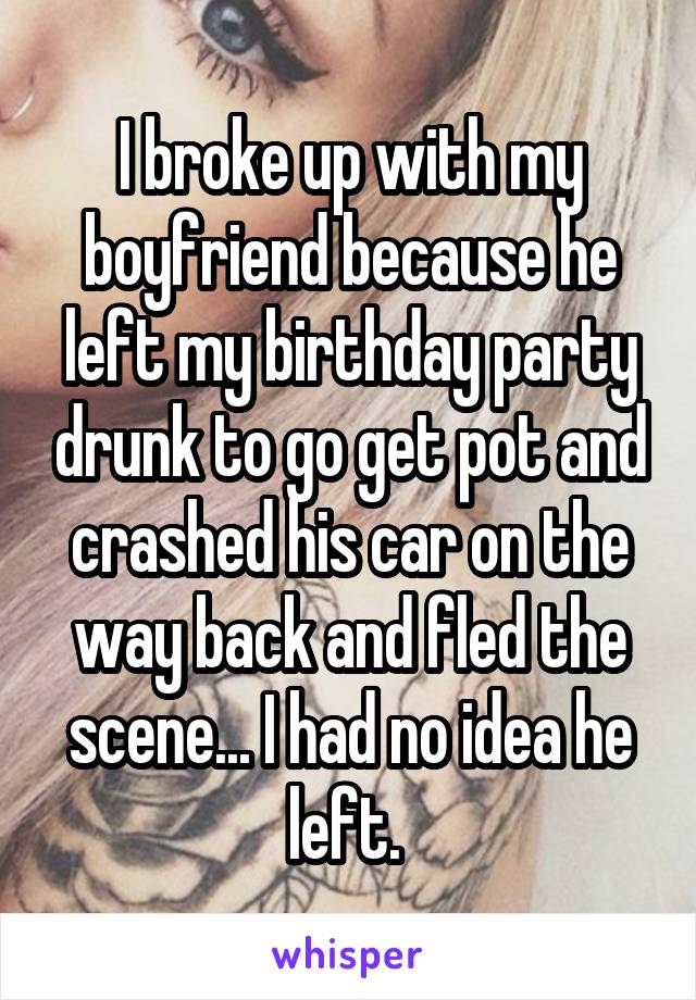 I broke up with my boyfriend because he left my birthday party drunk to go get pot and crashed his car on the way back and fled the scene... I had no idea he left. 