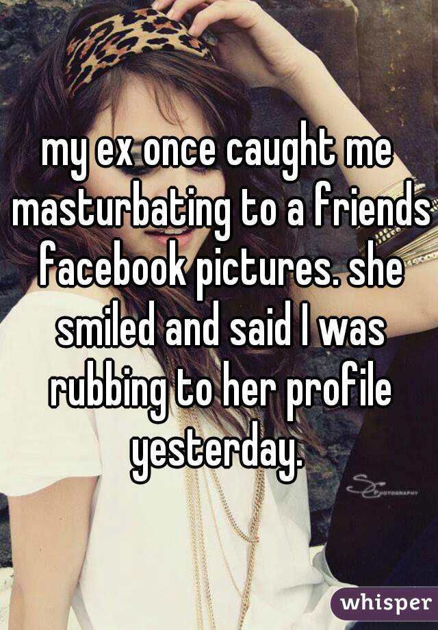 my ex once caught me masturbating to a friends facebook pictures. she smiled and said I was rubbing to her profile yesterday. 