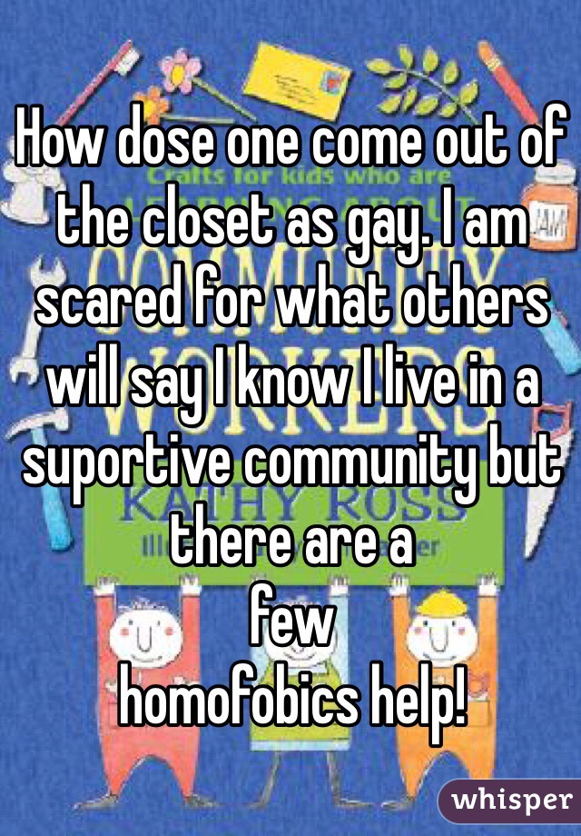 How dose one come out of the closet as gay. I am scared for what others will say I know I live in a suportive community but there are a
few
homofobics help!
