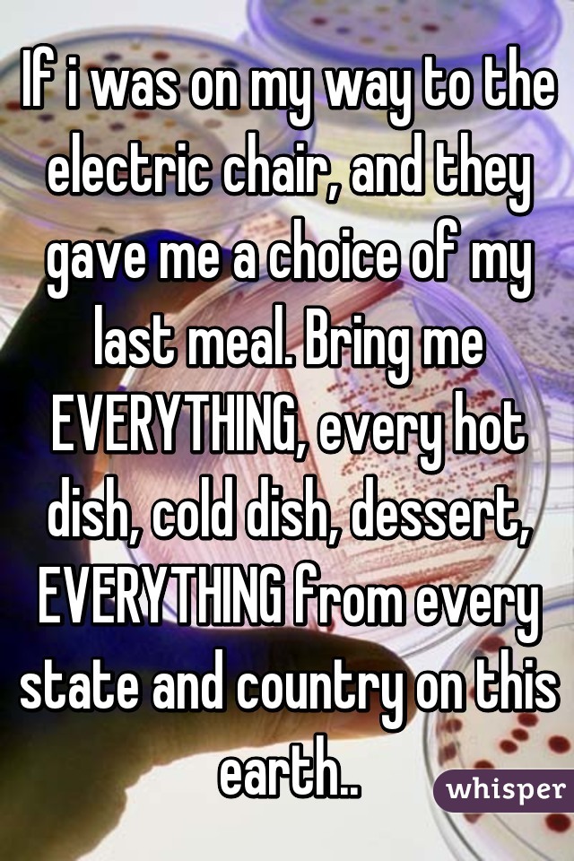 If i was on my way to the electric chair, and they gave me a choice of my last meal. Bring me EVERYTHING, every hot dish, cold dish, dessert, EVERYTHING from every state and country on this earth..