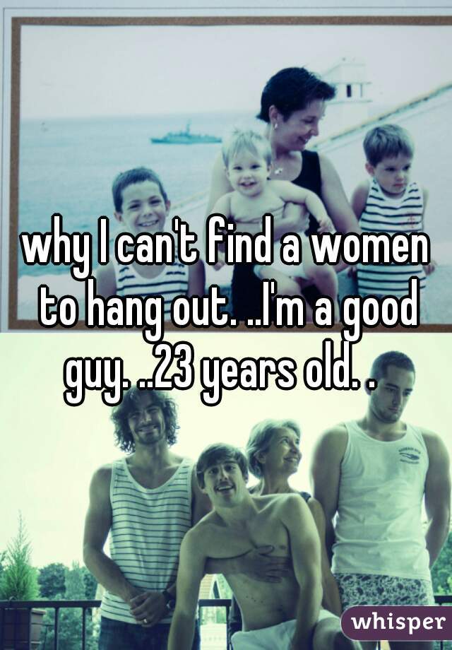 why I can't find a women to hang out. ..I'm a good guy. ..23 years old. .  