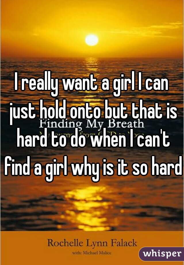 I really want a girl I can just hold onto but that is hard to do when I can't find a girl why is it so hard 