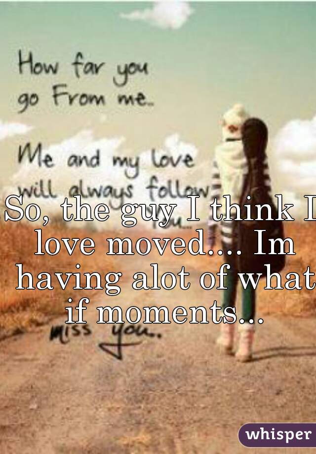 So, the guy I think I love moved.... Im having alot of what if moments...