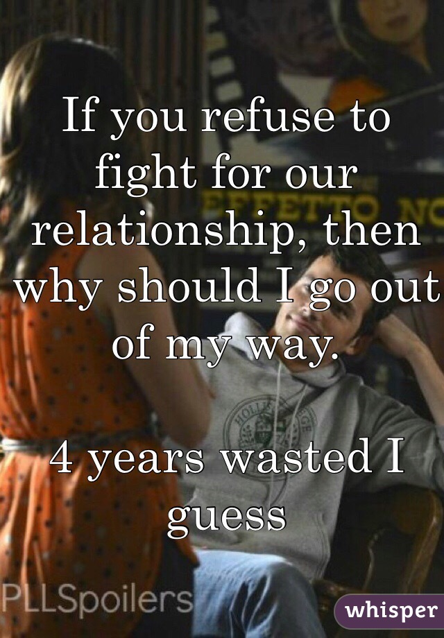 If you refuse to fight for our relationship, then why should I go out of my way.

4 years wasted I guess