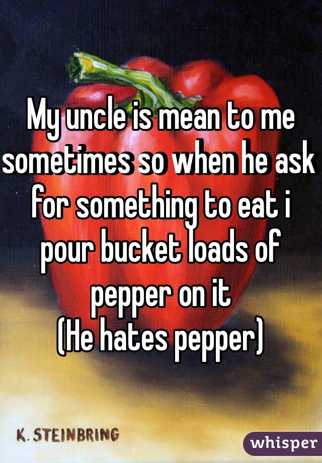 My uncle is mean to me sometimes so when he ask for something to eat i pour bucket loads of pepper on it
(He hates pepper)