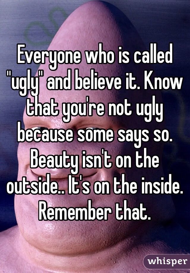Everyone who is called "ugly" and believe it. Know that you're not ugly because some says so. Beauty isn't on the outside.. It's on the inside. Remember that. 