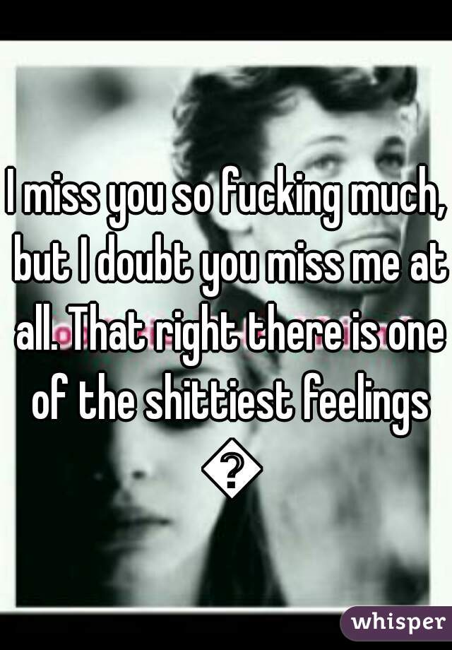 I miss you so fucking much, but I doubt you miss me at all. That right there is one of the shittiest feelings 😒