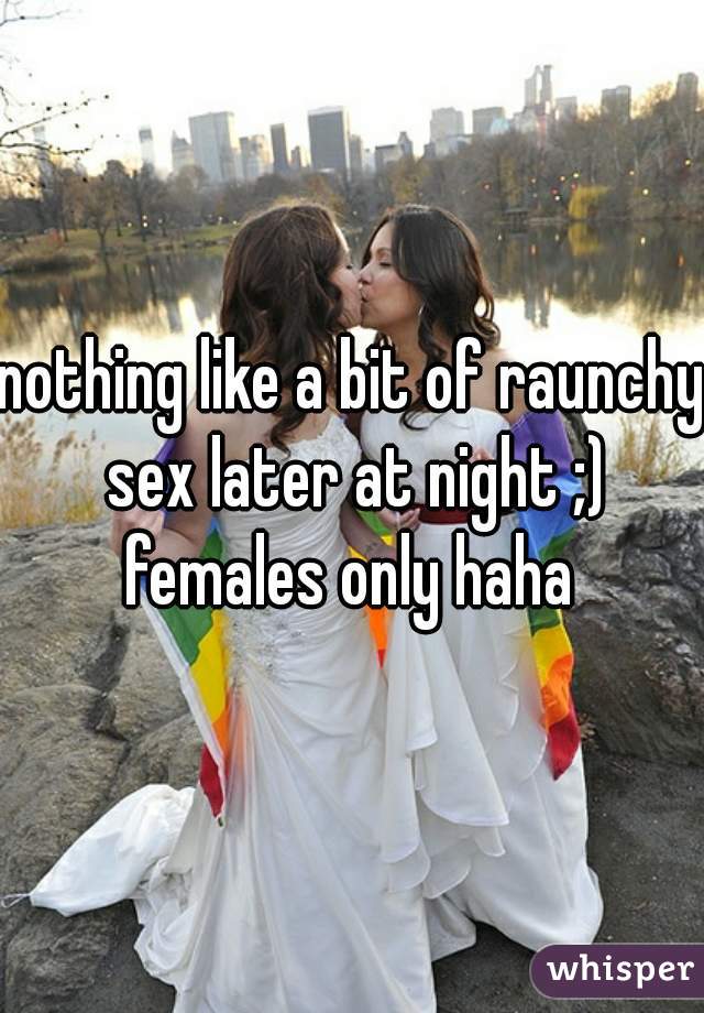 nothing like a bit of raunchy sex later at night ;)

females only haha