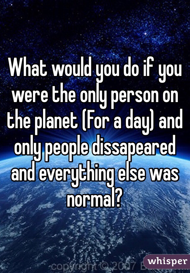 What would you do if you were the only person on the planet (For a day) and only people dissapeared and everything else was normal?