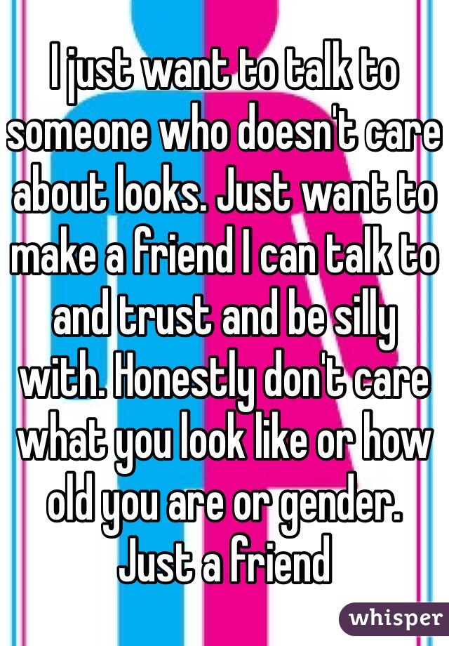 I just want to talk to someone who doesn't care about looks. Just want to make a friend I can talk to and trust and be silly with. Honestly don't care what you look like or how old you are or gender. Just a friend