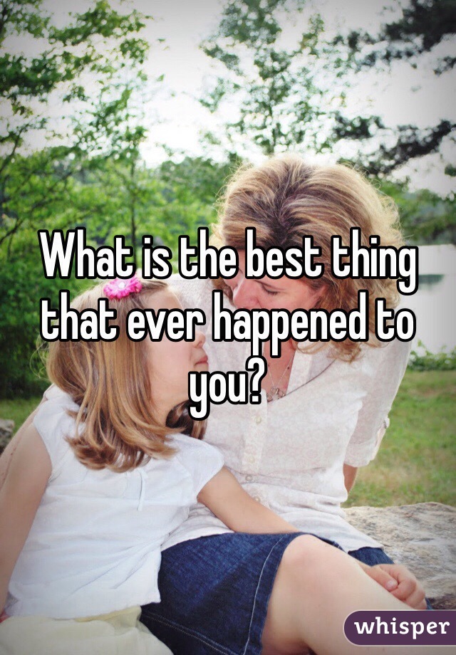 What is the best thing that ever happened to you?