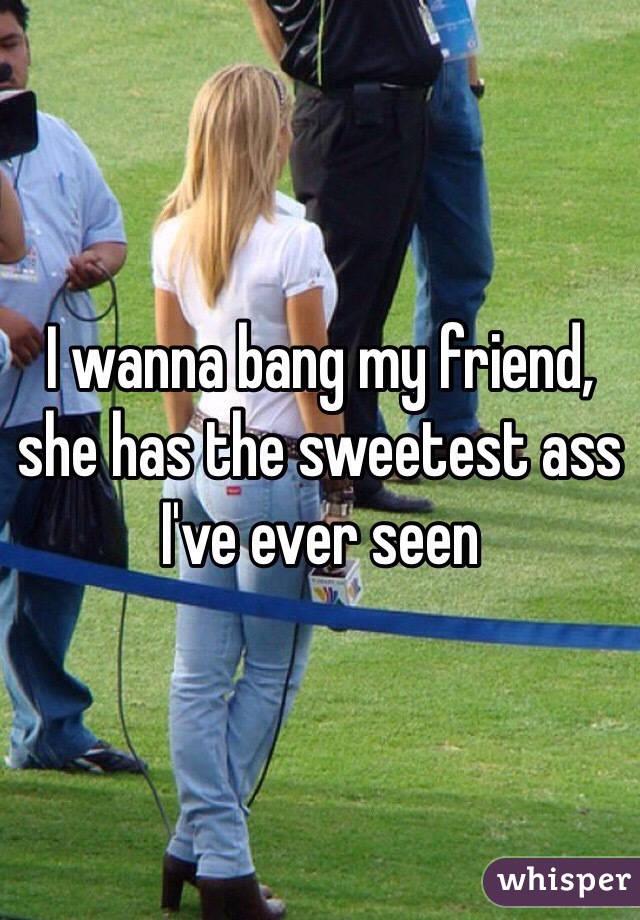 I wanna bang my friend, she has the sweetest ass I've ever seen