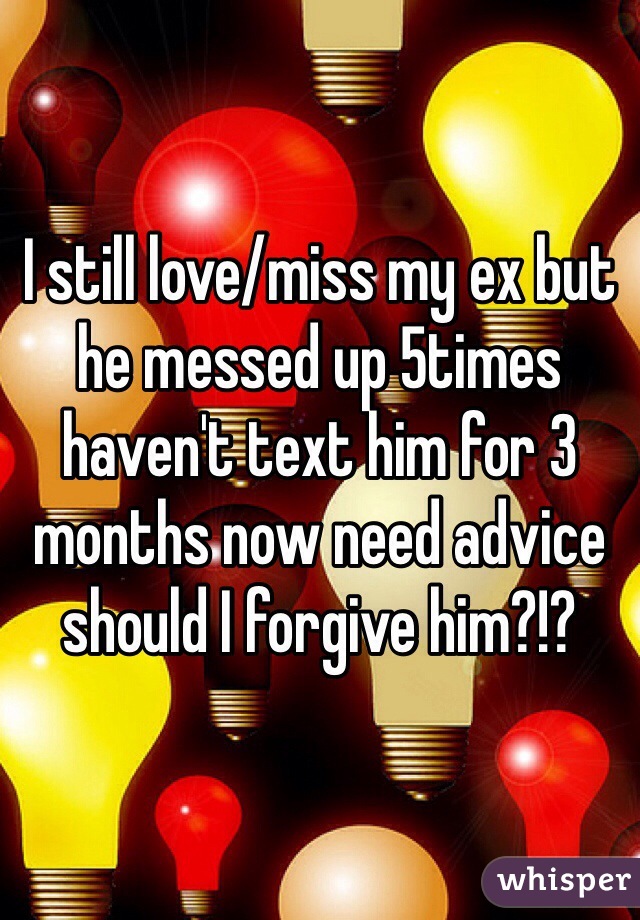 I still love/miss my ex but he messed up 5times haven't text him for 3 months now need advice should I forgive him?!?