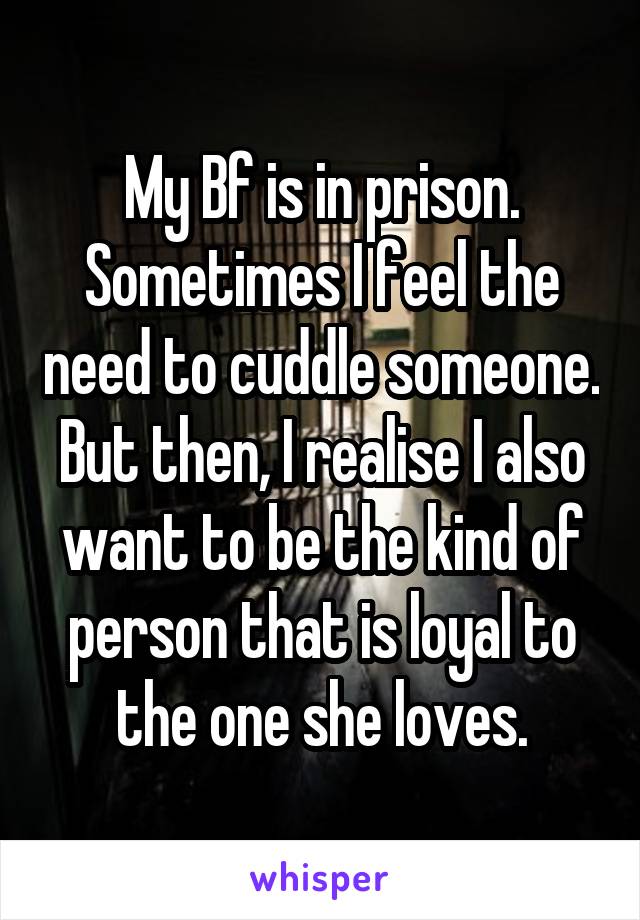 My Bf is in prison. Sometimes I feel the need to cuddle someone. But then, I realise I also want to be the kind of person that is loyal to the one she loves.