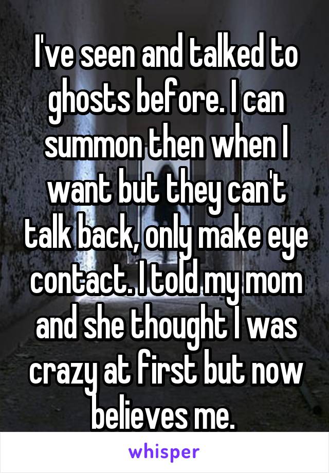 I've seen and talked to ghosts before. I can summon then when I want but they can't talk back, only make eye contact. I told my mom and she thought I was crazy at first but now believes me. 