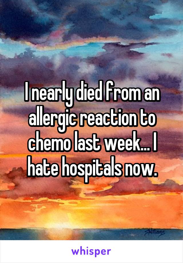 I nearly died from an allergic reaction to chemo last week... I hate hospitals now.