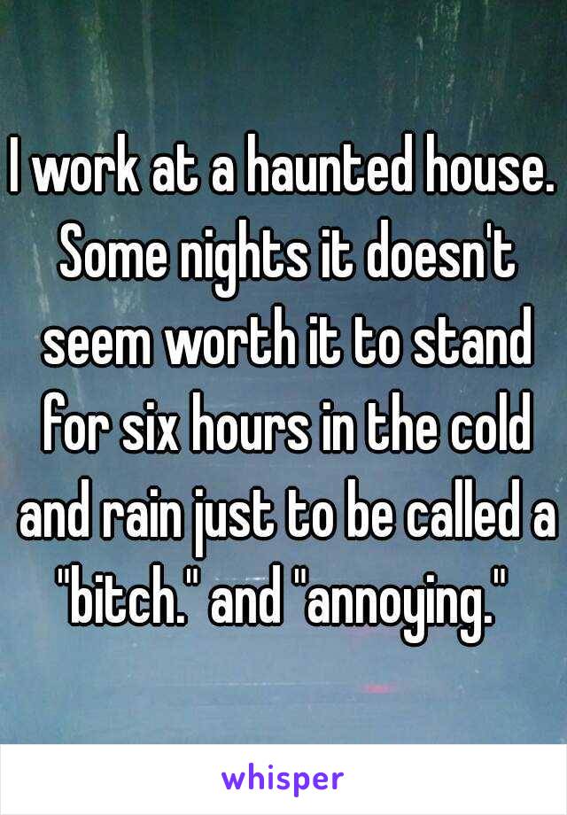 I work at a haunted house. Some nights it doesn't seem worth it to stand for six hours in the cold and rain just to be called a "bitch." and "annoying." 