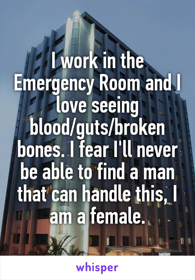 I work in the Emergency Room and I love seeing blood/guts/broken bones. I fear I'll never be able to find a man that can handle this, I am a female.