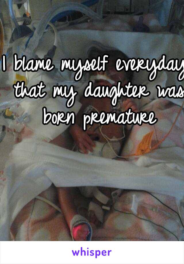 I blame myself everyday that my daughter was born premature