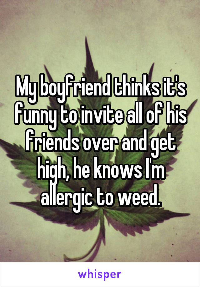 My boyfriend thinks it's funny to invite all of his friends over and get high, he knows I'm allergic to weed.