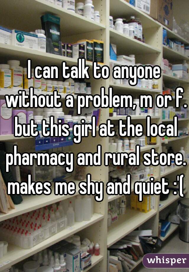 I can talk to anyone without a problem, m or f. but this girl at the local pharmacy and rural store. makes me shy and quiet :'(