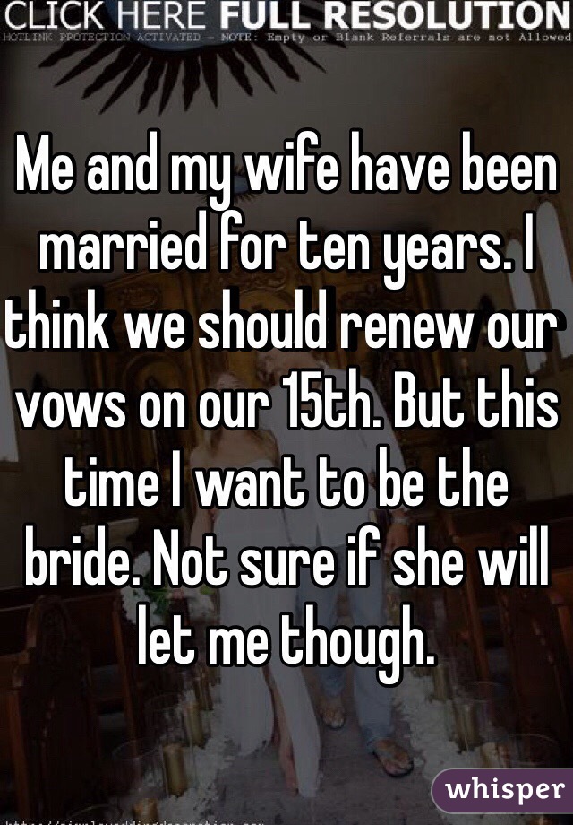 Me and my wife have been married for ten years. I think we should renew our vows on our 15th. But this time I want to be the bride. Not sure if she will let me though. 