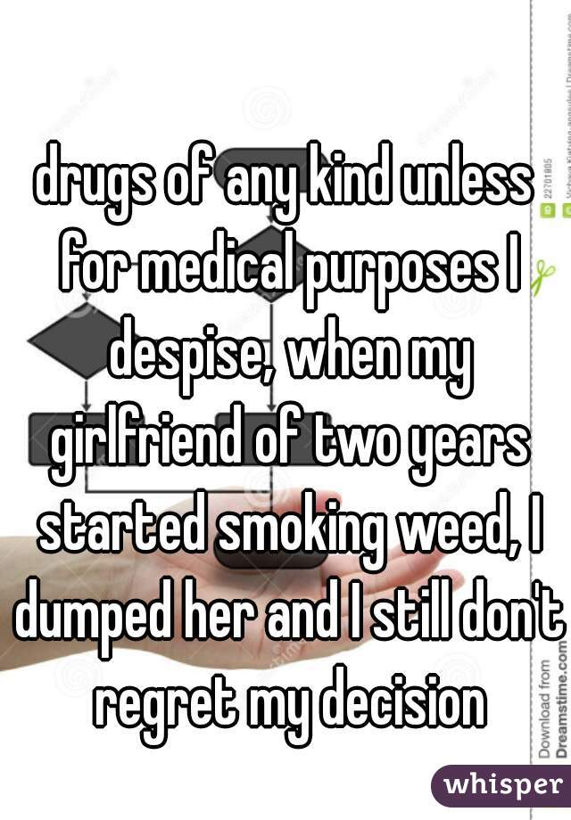 drugs of any kind unless for medical purposes I despise, when my girlfriend of two years started smoking weed, I dumped her and I still don't regret my decision