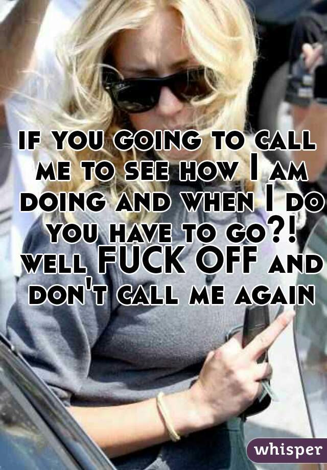 if you going to call me to see how I am doing and when I do you have to go?! well FUCK OFF and don't call me again