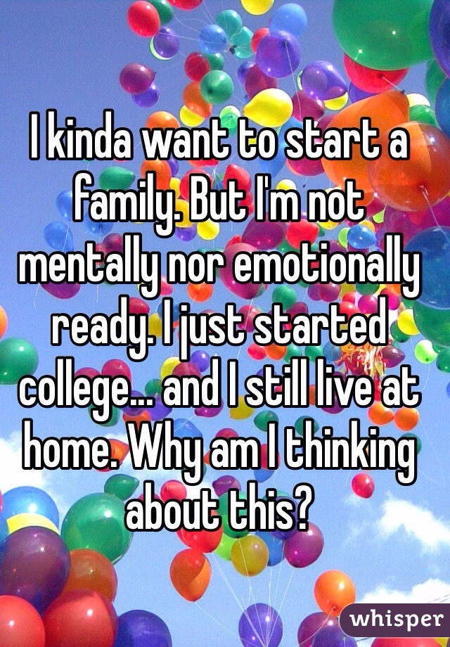 I kinda want to start a family. But I'm not mentally nor emotionally ready. I just started college... and I still live at home. Why am I thinking about this?