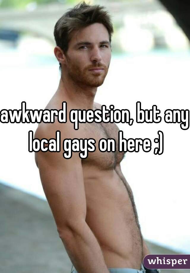 awkward question, but any local gays on here ;)
