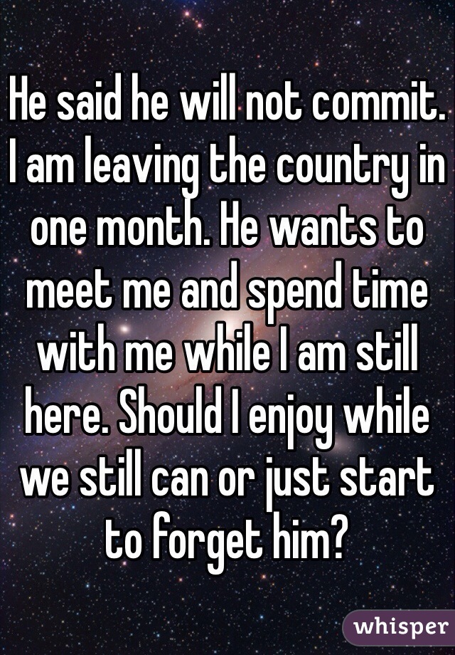 He said he will not commit. I am leaving the country in one month. He wants to meet me and spend time with me while I am still here. Should I enjoy while we still can or just start to forget him?