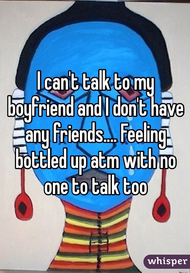 I can't talk to my boyfriend and I don't have any friends.... Feeling bottled up atm with no one to talk too