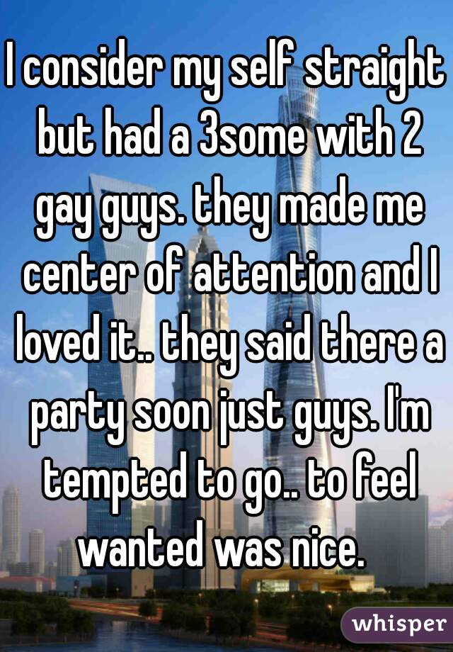 I consider my self straight but had a 3some with 2 gay guys. they made me center of attention and I loved it.. they said there a party soon just guys. I'm tempted to go.. to feel wanted was nice.  