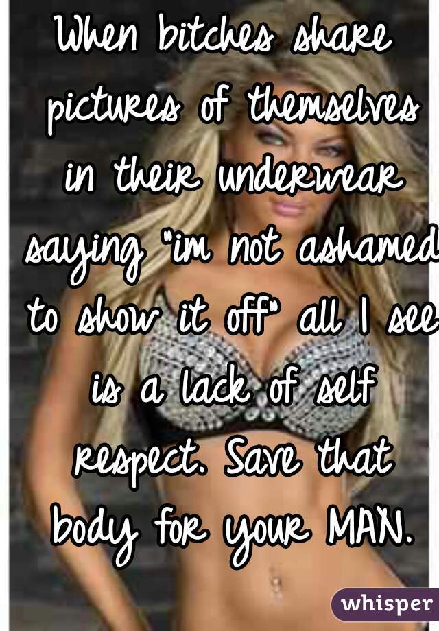 When bitches share pictures of themselves in their underwear saying "im not ashamed to show it off" all I see is a lack of self respect. Save that body for your MAN.