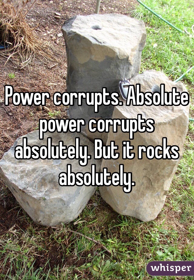 Power corrupts. Absolute power corrupts absolutely. But it rocks absolutely. 