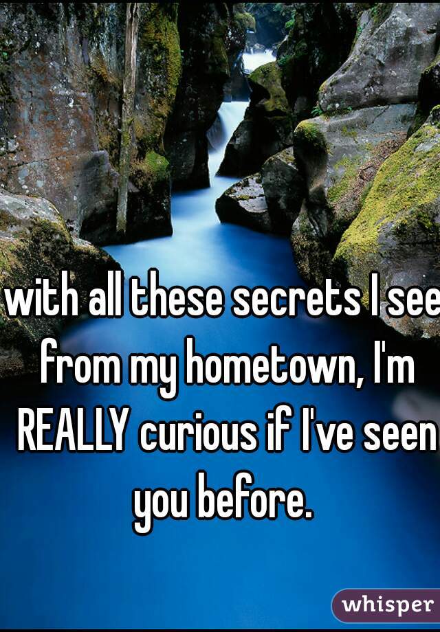 with all these secrets I see from my hometown, I'm REALLY curious if I've seen you before. 