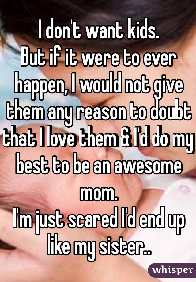 I don't want kids. 
But if it were to ever happen, I would not give them any reason to doubt that I love them & I'd do my best to be an awesome mom.
I'm just scared I'd end up like my sister.. 