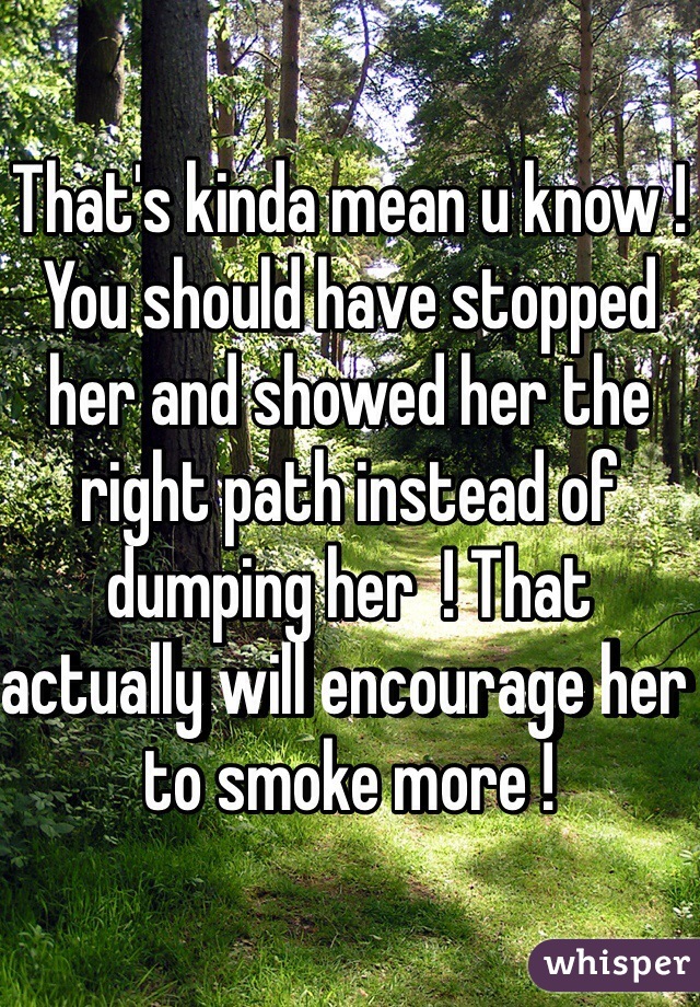 That's kinda mean u know ! You should have stopped her and showed her the right path instead of dumping her  ! That actually will encourage her to smoke more !   
