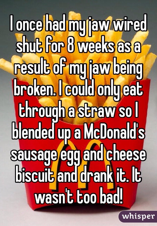 I once had my jaw wired shut for 8 weeks as a result of my jaw being broken. I could only eat through a straw so I blended up a McDonald's sausage egg and cheese biscuit and drank it. It wasn't too bad! 