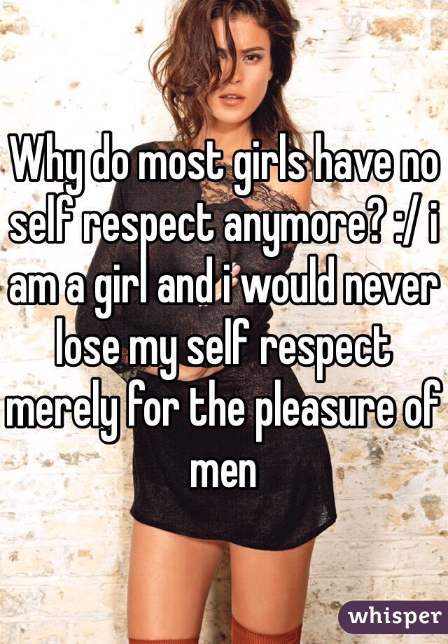 Why do most girls have no self respect anymore? :/ i am a girl and i would never lose my self respect merely for the pleasure of men