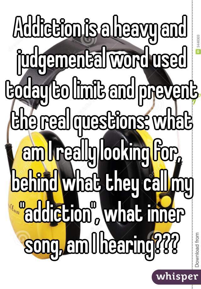 Addiction is a heavy and judgemental word used today to limit and prevent the real questions: what am I really looking for, behind what they call my "addiction", what inner song, am I hearing???
