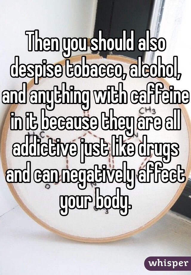 Then you should also despise tobacco, alcohol, and anything with caffeine in it because they are all addictive just like drugs and can negatively affect your body.