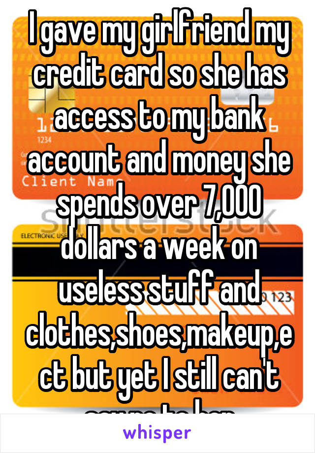 I gave my girlfriend my credit card so she has access to my bank account and money she spends over 7,000 dollars a week on useless stuff and clothes,shoes,makeup,ect but yet I still can't say no to her