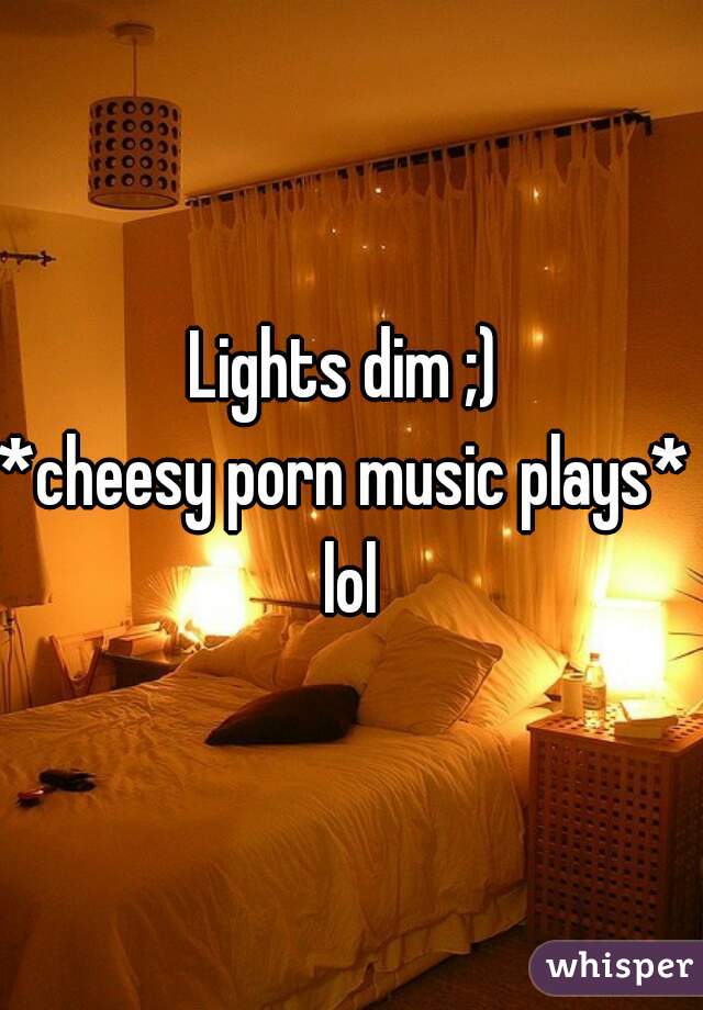 Cheesy - Lights dim ;) *cheesy porn music plays* lol