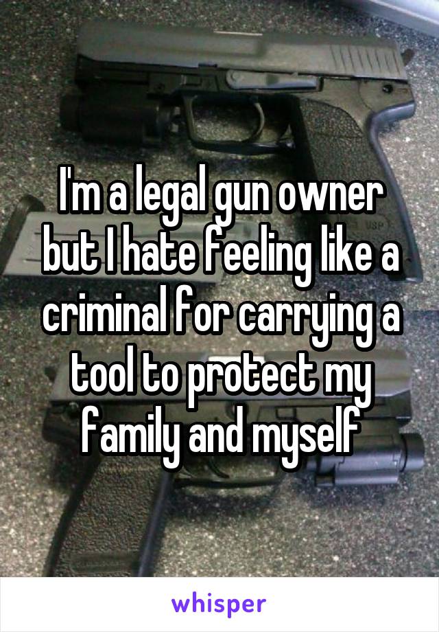 I'm a legal gun owner but I hate feeling like a criminal for carrying a tool to protect my family and myself
