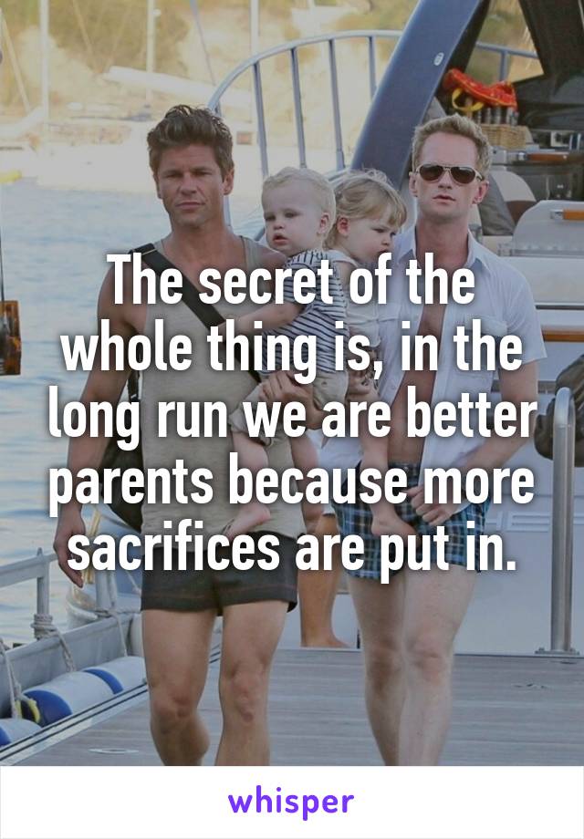 The secret of the whole thing is, in the long run we are better parents because more sacrifices are put in.