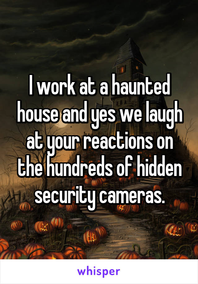 I work at a haunted house and yes we laugh at your reactions on the hundreds of hidden security cameras.