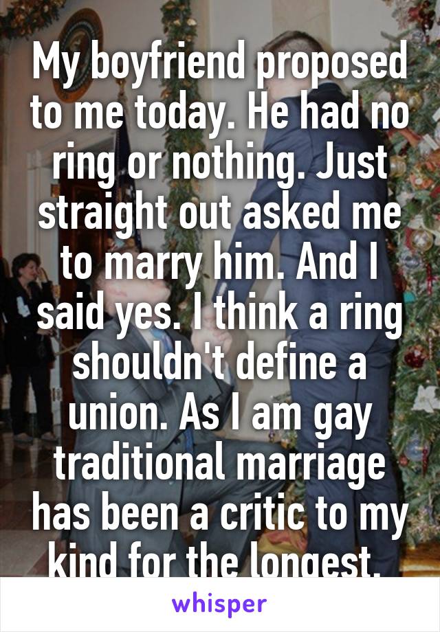 My boyfriend proposed to me today. He had no ring or nothing. Just straight out asked me to marry him. And I said yes. I think a ring shouldn't define a union. As I am gay traditional marriage has been a critic to my kind for the longest. 