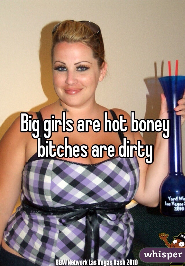 Big girls are hot boney bitches are dirty