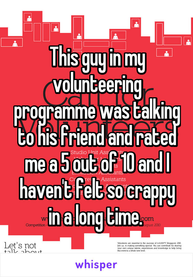 This guy in my volunteering programme was talking to his friend and rated me a 5 out of 10 and I haven't felt so crappy in a long time. 